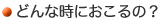 どんな時におこるの？